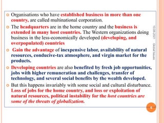  Organisations who have established business in more than one
country, are called multinational corporation.
 The headquarters are in the home country and the business is
extended in many host countries. The Western organizations doing
business in the less-economically developed (developing, and
overpopulated) countries
 Gain the advantage of inexpensive labor, availability of natural
resources, conducive-tax atmosphere, and virgin market for the
products.
 Developing countries are also benefited by fresh job opportunities,
jobs with higher remuneration and challenges, transfer of
technology, and several social benefits by the wealth developed.
 But this happens invariably with some social and cultural disturbance.
Loss of jobs for the home country, and loss or exploitation of
natural resources, political instability for the host countries are
some of the threats of globalization.
10-06-2021
6
Global
Issues
 
