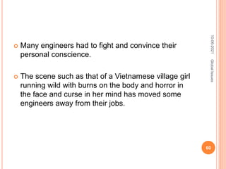  Many engineers had to fight and convince their
personal conscience.
 The scene such as that of a Vietnamese village girl
running wild with burns on the body and horror in
the face and curse in her mind has moved some
engineers away from their jobs.
10-06-2021
60
Global
Issues
 