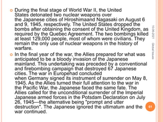  During the final stage of World War II, the United
States detonated two nuclear weapons over
the Japanese cities of Hiroshimaand Nagasaki on August 6
and 9, 1945, respectively. The United States dropped the
bombs after obtaining the consent of the United Kingdom, as
required by the Quebec Agreement. The two bombings killed
at least 129,000 people, most of whom were civilians. They
remain the only use of nuclear weapons in the history of
warfare.
 In the final year of the war, the Allies prepared for what was
anticipated to be a bloody invasion of the Japanese
mainland. This undertaking was preceded by a conventional
and firebombing campaign that destroyed 67 Japanese
cities. The war in Europehad concluded
when Germany signed its instrument of surrender on May 8,
1945. As the Allies turned their full attention to the war in
the Pacific War, the Japanese faced the same fate. The
Allies called for the unconditional surrender of the Imperial
Japanese armed forces in the Potsdam Declaration on July
26, 1945—the alternative being "prompt and utter
destruction". The Japanese ignored the ultimatum and the
war continued.
10-06-2021
61
Global
Issues
 