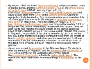  By August 1945, the Allies' Manhattan Project had produced two types
of atomic bomb, and the 509th Composite Group of the United States
Army Air Forces (USAAF) was equipped with the
specialized Silverplate version of the Boeing B-29 Superfortressthat
could deliver them from Tinian in the Mariana Islands. Orders for
atomic bombs to be used on four Japanese cities were issued on July
25. On August 6, one of its B-29s dropped a Little Boy uranium gun-
type bomb on Hiroshima. Three days later, on August 9, a Fat
Man plutonium implosion-type bomb was dropped by another B-29 on
Nagasaki. The bombs immediately devastated their targets. Over the
next two to four months, the acute effects of the atomic bombings
killed 90,000–146,000 people in Hiroshima and 39,000–80,000 people
in Nagasaki; roughly half of the deaths in each city occurred on the
first day. Large numbers of people continued to die from the effects of
burns, radiation sickness, and other injuries, compounded by illness
and malnutrition, for many months afterward. In both cities, most of
the dead were civilians, although Hiroshima had a sizable military
garrison.
 Japan announced its surrender to the Allies on August 15, six days
after the bombing of Nagasaki and the Soviet Union's declaration of
war. On September 2, the Japanese government signed
the instrument of surrender, effectively ending World War II. The
ethical and legal justification for the bombings is still debated to this
day.
10-06-2021
62
Global
Issues
 