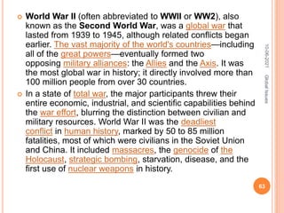  World War II (often abbreviated to WWII or WW2), also
known as the Second World War, was a global war that
lasted from 1939 to 1945, although related conflicts began
earlier. The vast majority of the world's countries—including
all of the great powers—eventually formed two
opposing military alliances: the Allies and the Axis. It was
the most global war in history; it directly involved more than
100 million people from over 30 countries.
 In a state of total war, the major participants threw their
entire economic, industrial, and scientific capabilities behind
the war effort, blurring the distinction between civilian and
military resources. World War II was the deadliest
conflict in human history, marked by 50 to 85 million
fatalities, most of which were civilians in the Soviet Union
and China. It included massacres, the genocide of the
Holocaust, strategic bombing, starvation, disease, and the
first use of nuclear weapons in history.
10-06-2021
63
Global
Issues
 