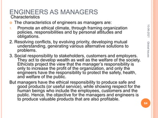 ENGINEERS AS MANAGERS
Characteristics
 The characteristics of engineers as managers are:
1. Promote an ethical climate, through framing organization
policies, responsibilities and by personal attitudes and
obligations.
2. Resolving conflicts, by evolving priority, developing mutual
understanding, generating various alternative solutions to
problems.
3. Social responsibility to stakeholders, customers and employers.
They act to develop wealth as well as the welfare of the society.
Ethicists project the view that the manager’s responsibility is
only to increase the profit of the organization, and only the
engineers have the responsibility to protect the safety, health,
and welfare of the public.
But managers have the ethical responsibility to produce safe and
good products (or useful service), while showing respect for the
human beings who include the employees, customers and the
public. Hence, the objective for the managers and engineers is
to produce valuable products that are also profitable.
10-06-2021
64
Global
Issues
 