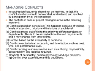 MANAGING CONFLICTS
 In solving conflicts, force should not be resorted. In fact, the
conflict situations should be tolerated, understood, and resolved
by participation by all the concerned.
 The conflicts in case of project managers arise in the following
manners:
(a) Conflicts based on schedules: This happens because of various
levels of execution, priority and limitations of each level.
(b) Conflicts arising out of fixing the priority to different projects or
departments. This is to be arrived at from the end requirements
and it may change from time to time.
(c) Conflict based on the availability of personnel.
(d) Conflict over technical, economic, and time factors such as cost,
time, and performance level.
(e) Conflict arising in administration such as authority, responsibility,
accountability, and logistics required.
(f) Conflicts of personality, human psychology and ego problems.
(g) Conflict over expenditure and its deviations.
10-06-2021
65
Global
Issues
 