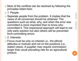  Most of the conflicts can be resolved by following the
principles listed here:
 1. People
 Separate people from the problem. It implies that the
views of all concerned should be obtained. The
questions such as what, why, and when the error was
committed is more important than to know who
committed it. This impersonal approach will lead to not
only early solution but also others will be prevented
from committing errors.
 2. Interests
 Focus must be only on interest i.e., the ethical
attitudes or motives and not on the positions (i.e.,
stated views). A supplier may require commission
larger than usual prevailing rate for an agricultural
product.
10-06-2021
66
Global
Issues
 