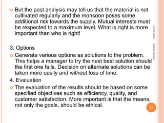  But the past analysis may tell us that the material is not
cultivated regularly and the monsoon poses some
additional risk towards the supply. Mutual interests must
be respected to a maximum level. What is right is more
important than who is right!
3. Options
 Generate various options as solutions to the problem.
This helps a manager to try the next best solution should
the first one fails. Decision on alternate solutions can be
taken more easily and without loss of time.
4. Evaluation
 The evaluation of the results should be based on some
specified objectives such as efficiency, quality, and
customer satisfaction. More important is that the means,
not only the goals, should be ethical.
10-06-2021
67
Global
Issues
 