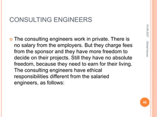 CONSULTING ENGINEERS
 The consulting engineers work in private. There is
no salary from the employers. But they charge fees
from the sponsor and they have more freedom to
decide on their projects. Still they have no absolute
freedom, because they need to earn for their living.
The consulting engineers have ethical
responsibilities different from the salaried
engineers, as follows:
10-06-2021
68
Global
Issues
 