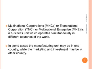  Multinational Corporations (MNCs) or Transnational
Corporation (TNC), or Multinational Enterprise (MNE) is
a business unit which operates simultaneously in
different countries of the world.
 In some cases the manufacturing unit may be in one
country, while the marketing and investment may be in
other country.
10-06-2021
7
Global
Issues
 
