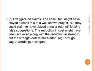  (c) Exaggerated claims. The consultant might have
played a small role in a well-known project. But they
could claim to have played a major role. (d) Making
false suggestions. The reduction in cost might have
been achieved along with the reduction in strength,
but the strength details are hidden. (e) Through
vague wordings or slogans
10-06-2021
70
Global
Issues
 