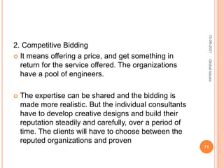 2. Competitive Bidding
 It means offering a price, and get something in
return for the service offered. The organizations
have a pool of engineers.
 The expertise can be shared and the bidding is
made more realistic. But the individual consultants
have to develop creative designs and build their
reputation steadily and carefully, over a period of
time. The clients will have to choose between the
reputed organizations and proven
10-06-2021
71
Global
Issues
 