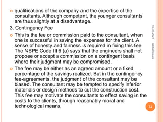  qualifications of the company and the expertise of the
consultants. Although competent, the younger consultants
are thus slightly at a disadvantage.
3. Contingency Fee
 This is the fee or commission paid to the consultant, when
one is successful in saving the expenses for the client. A
sense of honesty and fairness is required in fixing this fee.
The NSPE Code III 6 (a) says that the engineers shall not
propose or accept a commission on a contingent basis
where their judgment may be compromised.
 The fee may be either as an agreed amount or a fixed
percentage of the savings realized. But in the contingency
fee-agreements, the judgment of the consultant may be
biased. The consultant may be tempted to specify inferior
materials or design methods to cut the construction cost.
This fee may motivate the consultants to effect saving in the
costs to the clients, through reasonably moral and
technological means.
10-06-2021
72
Global
Issues
 