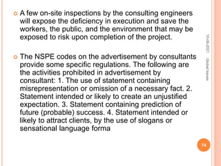  A few on-site inspections by the consulting engineers
will expose the deficiency in execution and save the
workers, the public, and the environment that may be
exposed to risk upon completion of the project.
 The NSPE codes on the advertisement by consultants
provide some specific regulations. The following are
the activities prohibited in advertisement by
consultant: 1. The use of statement containing
misrepresentation or omission of a necessary fact. 2.
Statement intended or likely to create an unjustified
expectation. 3. Statement containing prediction of
future (probable) success. 4. Statement intended or
likely to attract clients, by the use of slogans or
sensational language forma
10-06-2021
74
Global
Issues
 