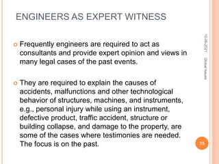 ENGINEERS AS EXPERT WITNESS
 Frequently engineers are required to act as
consultants and provide expert opinion and views in
many legal cases of the past events.
 They are required to explain the causes of
accidents, malfunctions and other technological
behavior of structures, machines, and instruments,
e.g., personal injury while using an instrument,
defective product, traffic accident, structure or
building collapse, and damage to the property, are
some of the cases where testimonies are needed.
The focus is on the past.
10-06-2021
75
Global
Issues
 