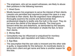  The engineers, who act as expert-witnesses, are likely to abuse
their positions in the following manners:
 1. Hired Guns
 Mostly lawyers hire engineers to serve the interest of their clients.
Lawyers are permitted and required to project the case in a way
favorable to their clients. But the engineers have obligations to
thoroughly examine the events and demonstrate their
professional integrity to testify only the truth in the court. They do
not serve the clients of the lawyers directly. The hired guns
forward white lies and distortions, as demanded by the lawyers.
They even withhold the information or shade the fact, to favor
their clients.
 2. Money Bias
 Consultants may be influenced or prejudiced for monitory
considerations, gain reputation and make a fortune.
 3. Ego Bias
 The assumption that the own side is innocent and the other side
is guilty, is responsible for this behavior. An inordinate desire to
serve one’s client and get name and fame is another reason for
this bias.
10-06-2021
76
Global
Issues
 