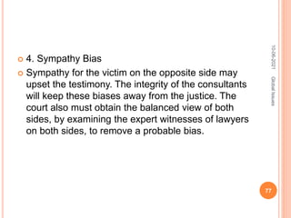  4. Sympathy Bias
 Sympathy for the victim on the opposite side may
upset the testimony. The integrity of the consultants
will keep these biases away from the justice. The
court also must obtain the balanced view of both
sides, by examining the expert witnesses of lawyers
on both sides, to remove a probable bias.
10-06-2021
77
Global
Issues
 