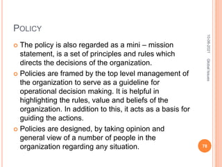 POLICY
 The policy is also regarded as a mini – mission
statement, is a set of principles and rules which
directs the decisions of the organization.
 Policies are framed by the top level management of
the organization to serve as a guideline for
operational decision making. It is helpful in
highlighting the rules, value and beliefs of the
organization. In addition to this, it acts as a basis for
guiding the actions.
 Policies are designed, by taking opinion and
general view of a number of people in the
organization regarding any situation.
10-06-2021
78
Global
Issues
 