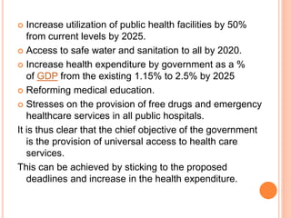  Increase utilization of public health facilities by 50%
from current levels by 2025.
 Access to safe water and sanitation to all by 2020.
 Increase health expenditure by government as a %
of GDP from the existing 1.15% to 2.5% by 2025
 Reforming medical education.
 Stresses on the provision of free drugs and emergency
healthcare services in all public hospitals.
It is thus clear that the chief objective of the government
is the provision of universal access to health care
services.
This can be achieved by sticking to the proposed
deadlines and increase in the health expenditure.
 