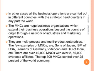  In other cases all the business operations are carried out
in different countries, with the strategic head quarters in
any part the world.
 The MNCs are huge business organisations which
extend their business operations beyond the country of
origin through a network of industries and marketing
operations.
 They are multi-process and multi-product enterprises.
The few examples of MNCs, are, Sony of Japan, IBM of
USA, Siemens of Germany, Videocon and ITC of India,
etc. There are over 40,000 MNCs with over 2, 50,000
overseas affiliates. The top 300 MNCs control over 25
percent of the world economy.
10-06-2021
8
Global
Issues
 