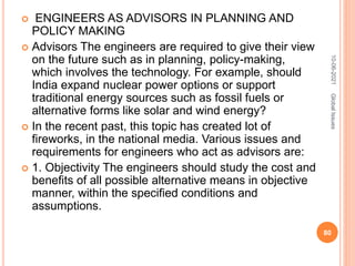  ENGINEERS AS ADVISORS IN PLANNING AND
POLICY MAKING
 Advisors The engineers are required to give their view
on the future such as in planning, policy-making,
which involves the technology. For example, should
India expand nuclear power options or support
traditional energy sources such as fossil fuels or
alternative forms like solar and wind energy?
 In the recent past, this topic has created lot of
fireworks, in the national media. Various issues and
requirements for engineers who act as advisors are:
 1. Objectivity The engineers should study the cost and
benefits of all possible alternative means in objective
manner, within the specified conditions and
assumptions.
10-06-2021
80
Global
Issues
 