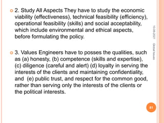  2. Study All Aspects They have to study the economic
viability (effectiveness), technical feasibility (efficiency),
operational feasibility (skills) and social acceptability,
which include environmental and ethical aspects,
before formulating the policy.
 3. Values Engineers have to posses the qualities, such
as (a) honesty, (b) competence (skills and expertise),
(c) diligence (careful and alert) (d) loyalty in serving the
interests of the clients and maintaining confidentiality,
and (e) public trust, and respect for the common good,
rather than serving only the interests of the clients or
the political interests.
10-06-2021
81
Global
Issues
 
