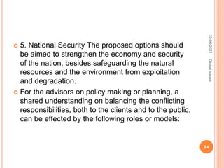  5. National Security The proposed options should
be aimed to strengthen the economy and security
of the nation, besides safeguarding the natural
resources and the environment from exploitation
and degradation.
 For the advisors on policy making or planning, a
shared understanding on balancing the conflicting
responsibilities, both to the clients and to the public,
can be effected by the following roles or models:
10-06-2021
84
Global
Issues
 