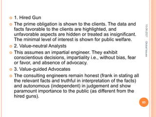  1. Hired Gun
 The prime obligation is shown to the clients. The data and
facts favorable to the clients are highlighted, and
unfavorable aspects are hidden or treated as insignificant.
The minimal level of interest is shown for public welfare.
 2. Value-neutral Analysts
 This assumes an impartial engineer. They exhibit
conscientious decisions, impartiality i.e., without bias, fear
or favor, and absence of advocacy.
 3. Value-guided Advocates
 The consulting engineers remain honest (frank in stating all
the relevant facts and truthful in interpretation of the facts)
and autonomous (independent) in judgement and show
paramount importance to the public (as different from the
hired guns).
10-06-2021
85
Global
Issues
 