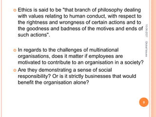  Ethics is said to be "that branch of philosophy dealing
with values relating to human conduct, with respect to
the rightness and wrongness of certain actions and to
the goodness and badness of the motives and ends of
such actions".
 In regards to the challenges of multinational
organisations, does it matter if employees are
motivated to contribute to an organisation in a society?
 Are they demonstrating a sense of social
responsibility? Or is it strictly businesses that would
benefit the organisation alone?
10-06-2021
9
Global
Issues
 
