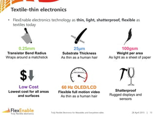 Truly Flexible Electronics for Wearables and Everywhere-ables
Textile-thin electronics
0.25mm
Transistor Bend Radius
Wraps around a matchstick
25µm
Substrate Thickness
As thin as a human hair
100gsm
Weight per area
As light as a sheet of paper
60 Hz OLED/LCD
Flexible full motion video
As thin as a human hair
Low Cost
Lowest cost for all areas
and surfaces
Shatterproof
Rugged displays and
sensors
• FlexEnable electronics technology as thin, light, shatterproof, flexible as
textiles today
28 April 2015 | 13
 