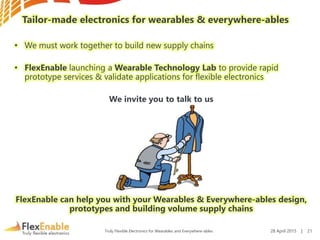 Truly Flexible Electronics for Wearables and Everywhere-ables
Tailor-made electronics for wearables & everywhere-ables
• We must work together to build new supply chains
• FlexEnable launching a Wearable Technology Lab to provide rapid
prototype services & validate applications for flexible electronics
We invite you to talk to us
FlexEnable can help you with your Wearables & Everywhere-ables design,
prototypes and building volume supply chains
28 April 2015 | 21
 