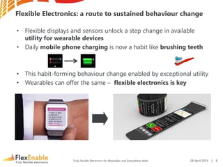 Truly Flexible Electronics for Wearables and Everywhere-ables
Flexible Electronics: a route to sustained behaviour change
• Flexible displays and sensors unlock a step change in available
utility for wearable devices
• Daily mobile phone charging is now a habit like brushing teeth
• This habit-forming behaviour change enabled by exceptional utility
• Wearables can offer the same – flexible electronics is key
28 April 2015 | 8
 