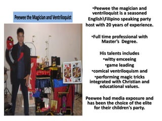 •Peewee the magician and
ventriloquist is a seasoned
EnglishFilipino speaking party
host with 20 years of experience.
•Full time professional with
Master’s Degree.
His talents includes
•witty emceeing
•game leading
•comical ventriloquism and
•performing magic tricks
integrated with Christian and
educational values.
Peewee had media exposure and
has been the choice of the elite
for their children's party.
PeeweetheMagicianandVentriloquist
 
