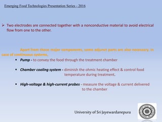 Emerging Food Technologies Presentation Series - 2016
University of Sri Jayewardanepura
 Two electrodes are connected together with a nonconductive material to avoid electrical
flow from one to the other.
Apart from those major components, some adjunct parts are also necessary. In
case of continuous systems,
 Pump - to convey the food through the treatment chamber
 Chamber cooling system - diminish the ohmic heating effect & control food
temperature during treatment.
 High-voltage & high-current probes - measure the voltage & current delivered
to the chamber
 