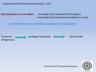 Emerging Food Technologies Presentation Series - 2016
University of Sri Jayewardanepura
Electroporation can be either: reversible (cell membrane discharge) or
irreversible (cell membrane breakdown or lysis)
but this effect can be controlled depending on the application.
.
Treatment packaged aseptically stored under
refrigeration.
 