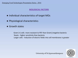 Emerging Food Technologies Presentation Series - 2016
University of Sri Jayewardanepura
BIOLOGICAL FACTORS
● Individual characteristics of target MOs
● Physiological characteristics
● Growth states
Gram (+) cells more resistant to PEF than Gram(-)negative bacteria
Yeasts - higher sensitivity than bacteria
Larger cells - Induction of electric fields into cell membranes is greater
 