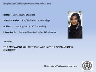 Emerging Food Technologies Presentation Series - 2016
University of Sri Jayewardanepura
Name: M.M. Aaysha Shakoora
School attended: KM/ Mahmud Ladies College
Hobbies: Reading, handicraft & travelling
Interested in: Archery, Horseback riding & Swimming
Believes ,
“THE BEST AMONG YOU ARE THOSE WHO HAVE THE BEST MANNERS &
CHARACTER”
 
