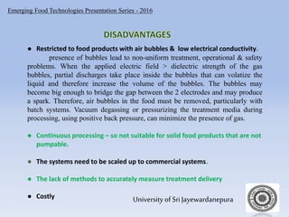 Emerging Food Technologies Presentation Series - 2016
University of Sri Jayewardanepura
● Restricted to food products with air bubbles & low electrical conductivity.
presence of bubbles lead to non-uniform treatment, operational & safety
problems. When the applied electric field > dielectric strength of the gas
bubbles, partial discharges take place inside the bubbles that can volatize the
liquid and therefore increase the volume of the bubbles. The bubbles may
become big enough to bridge the gap between the 2 electrodes and may produce
a spark. Therefore, air bubbles in the food must be removed, particularly with
batch systems. Vacuum degassing or pressurizing the treatment media during
processing, using positive back pressure, can minimize the presence of gas.
● Continuous processing – so not suitable for solid food products that are not
pumpable.
● The systems need to be scaled up to commercial systems.
● The lack of methods to accurately measure treatment delivery
● Costly
 