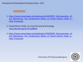 Emerging Food Technologies Presentation Series - 2016
University of Sri Jayewardanepura
 https://www.researchgate.net/publication/226595907_Electroporation_of_
Cell_Membranes_The_Fundamental_Effects_of_Pulsed_Electric_Fields_in _
Food_Processing
 Pulsed Electric Fields for Food Processing Technology
http://dx.doi.org/10.5772/48678
 https://www.researchgate.net/publication/226595907_Electroporation_of_
Cell_Membranes_The_Fundamental_Effects_of_Pulsed_Electric_Fields_in_
Food_Processing
REFERENCES
 