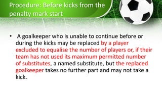 Procedure: Before kicks from the
penalty mark start
• A goalkeeper who is unable to continue before or
during the kicks may be replaced by a player
excluded to equalise the number of players or, if their
team has not used its maximum permitted number
of substitutes, a named substitute, but the replaced
goalkeeper takes no further part and may not take a
kick.
 