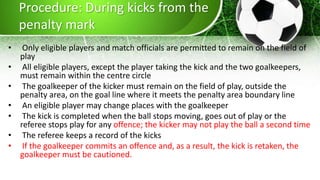 Procedure: During kicks from the
penalty mark
• Only eligible players and match officials are permitted to remain on the field of
play
• All eligible players, except the player taking the kick and the two goalkeepers,
must remain within the centre circle
• The goalkeeper of the kicker must remain on the field of play, outside the
penalty area, on the goal line where it meets the penalty area boundary line
• An eligible player may change places with the goalkeeper
• The kick is completed when the ball stops moving, goes out of play or the
referee stops play for any offence; the kicker may not play the ball a second time
• The referee keeps a record of the kicks
• If the goalkeeper commits an offence and, as a result, the kick is retaken, the
goalkeeper must be cautioned.
 