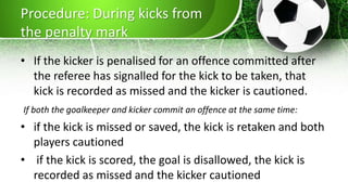 Procedure: During kicks from
the penalty mark
• If the kicker is penalised for an offence committed after
the referee has signalled for the kick to be taken, that
kick is recorded as missed and the kicker is cautioned.
If both the goalkeeper and kicker commit an offence at the same time:
• if the kick is missed or saved, the kick is retaken and both
players cautioned
• if the kick is scored, the goal is disallowed, the kick is
recorded as missed and the kicker cautioned
 