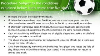 Procedure: Subject to the conditions
explained below, both teams take five kicks
• The kicks are taken alternately by the teams.
• If, before both teams have taken five kicks, one has scored more goals than the
other could score, even if it were to complete its five kicks, no more kicks are taken.
• If, after both teams have taken five kicks, the scores are level kicks continue until
one team has scored a goal more than the other from the same number of kicks.
• Each kick is taken by a different player and all eligible players must take a kick before
any player can take a second kick.
• The above principle continues for any subsequent sequence of kicks but a team may
change the order of kickers.
• Kicks from the penalty mark must not be delayed for a player who leaves the field of
play. The player’s kick will be forfeited (not scored) if the player does not return in
time to take a kick.
 