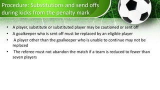 Procedure: Substitutions and send offs
during kicks from the penalty mark
• A player, substitute or substituted player may be cautioned or sent off
• A goalkeeper who is sent off must be replaced by an eligible player
• A player other than the goalkeeper who is unable to continue may not be
replaced
• The referee must not abandon the match if a team is reduced to fewer than
seven players
 