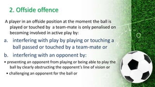 2. Offside offence
A player in an offside position at the moment the ball is
played or touched by a team-mate is only penalised on
becoming involved in active play by:
a. interfering with play by playing or touching a
ball passed or touched by a team-mate or
b. interfering with an opponent by:
• preventing an opponent from playing or being able to play the
ball by clearly obstructing the opponent’s line of vision or
• challenging an opponent for the ball or
 