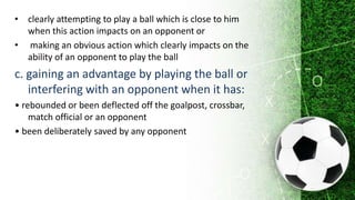 • clearly attempting to play a ball which is close to him
when this action impacts on an opponent or
• making an obvious action which clearly impacts on the
ability of an opponent to play the ball
c. gaining an advantage by playing the ball or
interfering with an opponent when it has:
• rebounded or been deflected off the goalpost, crossbar,
match official or an opponent
• been deliberately saved by any opponent
 