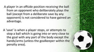 A player in an offside position receiving the ball
from an opponent who deliberately plays the
ball (except from a deliberate save by any
opponent) is not considered to have gained an
advantage.
A ‘save’ is when a player stops, or attempts to
stop a ball which is going into or very close to
the goal with any part of the body except the
hands/arms (unless the goalkeeper within the
penalty area).
 