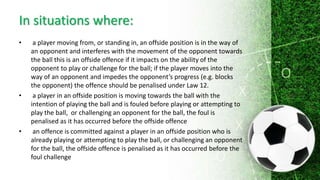 In situations where:
• a player moving from, or standing in, an offside position is in the way of
an opponent and interferes with the movement of the opponent towards
the ball this is an offside offence if it impacts on the ability of the
opponent to play or challenge for the ball; if the player moves into the
way of an opponent and impedes the opponent’s progress (e.g. blocks
the opponent) the offence should be penalised under Law 12.
• a player in an offside position is moving towards the ball with the
intention of playing the ball and is fouled before playing or attempting to
play the ball, or challenging an opponent for the ball, the foul is
penalised as it has occurred before the offside offence
• an offence is committed against a player in an offside position who is
already playing or attempting to play the ball, or challenging an opponent
for the ball, the offside offence is penalised as it has occurred before the
foul challenge
 