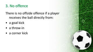 3. No offence
There is no offside offence if a player
receives the ball directly from:
• a goal kick
• a throw-in
• a corner kick
 