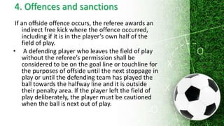 4. Offences and sanctions
If an offside offence occurs, the referee awards an
indirect free kick where the offence occurred,
including if it is in the player’s own half of the
field of play.
• A defending player who leaves the field of play
without the referee’s permission shall be
considered to be on the goal line or touchline for
the purposes of offside until the next stoppage in
play or until the defending team has played the
ball towards the halfway line and it is outside
their penalty area. If the player left the field of
play deliberately, the player must be cautioned
when the ball is next out of play.
 