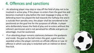 4. Offences and sanctions
• An attacking player may step or stay off the field of play not to be
involved in active play. If the player re-enters from the goal line and
becomes involved in play before the next stoppage in play, or the
defending team has played the ball towards the halfway line and it
is outside their penalty area, the player shall be considered to be
positioned on the goal line for the purposes of offside. A player
who deliberately leaves the field of play and re-enters without the
referee’s permission and is not penalised for offside and gains an
advantage, must be cautioned.
• If an attacking player remains stationary between the goalposts
and inside the goal as the ball enters the goal, a goal must be
awarded unless the player commits an offside offence or Law 12
offence in which case play is restarted with an indirect or direct
free kick.
 
