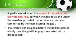 1. Goal scored
• A goal is scored when the whole of the ball passes
over the goal line, between the goalposts and under
the crossbar, provided that no offence has been
committed by the team scoring the goal.
• If a referee signals a goal before the ball has passed
wholly over the goal line, play is restarted with a
dropped ball.
 