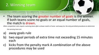 2. Winning team
• The team scoring the greater number of goals is the winner.
If both teams score no goals or an equal number of goals,
the match is drawn.
When competition rules require a winning team after a drawn match or home- and-away tie, the only permitted procedures to determine
the winning team are:
a) away goals rule
b) two equal periods of extra time not exceeding 15 minutes
each
c) kicks from the penalty mark A combination of the above
procedures may be used
 